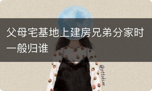 父母宅基地上建房兄弟分家时一般归谁
