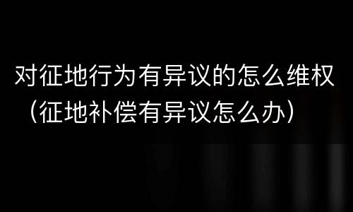 对征地行为有异议的怎么维权（征地补偿有异议怎么办）