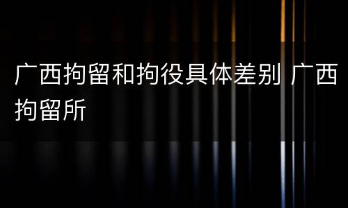 广西拘留和拘役具体差别 广西拘留所