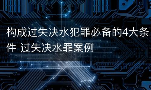 构成过失决水犯罪必备的4大条件 过失决水罪案例