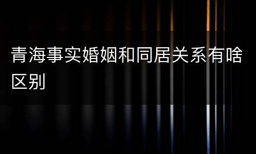 青海事实婚姻和同居关系有啥区别
