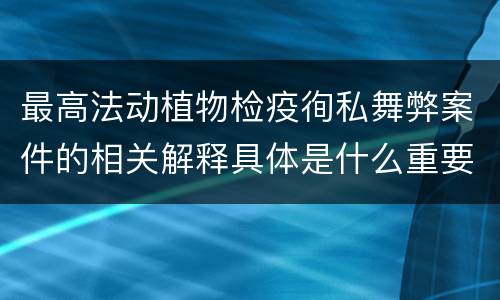 最高法动植物检疫徇私舞弊案件的相关解释具体是什么重要规定