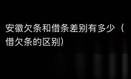 安徽欠条和借条差别有多少（借欠条的区别）