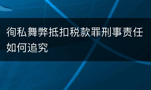 徇私舞弊抵扣税款罪刑事责任如何追究