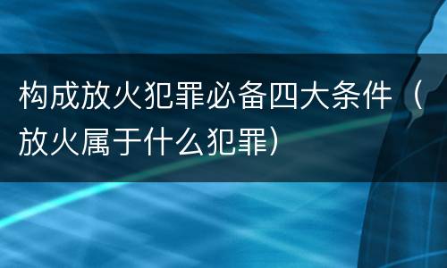 构成放火犯罪必备四大条件（放火属于什么犯罪）
