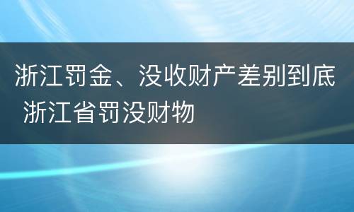 浙江罚金、没收财产差别到底 浙江省罚没财物