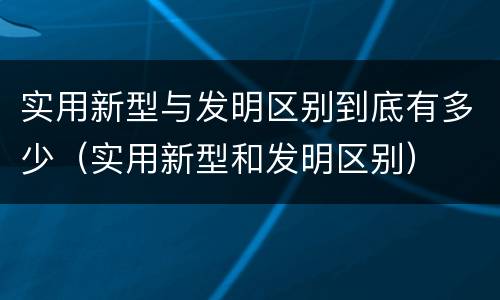 实用新型与发明区别到底有多少（实用新型和发明区别）