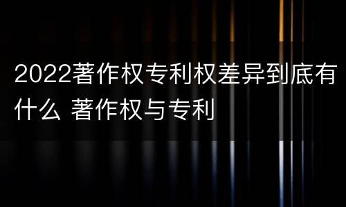 2022著作权专利权差异到底有什么 著作权与专利