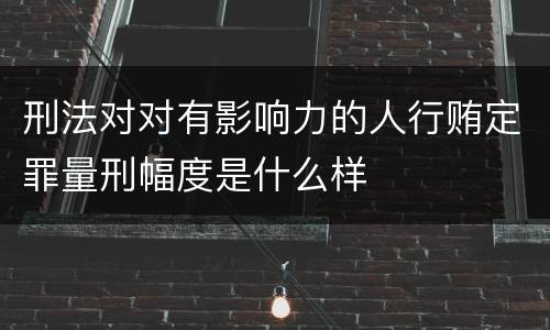 刑法对对有影响力的人行贿定罪量刑幅度是什么样
