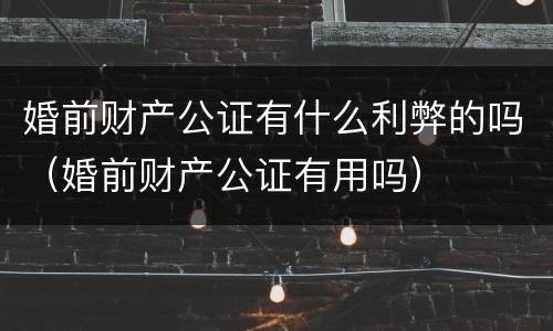 婚前财产公证有什么利弊的吗（婚前财产公证有用吗）