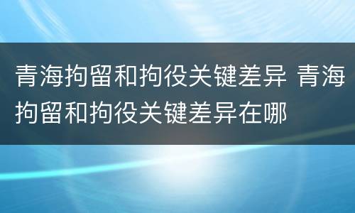 青海拘留和拘役关键差异 青海拘留和拘役关键差异在哪