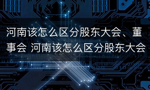 河南该怎么区分股东大会、董事会 河南该怎么区分股东大会,董事会和董事长