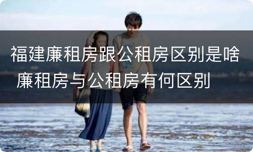 福建廉租房跟公租房区别是啥 廉租房与公租房有何区别