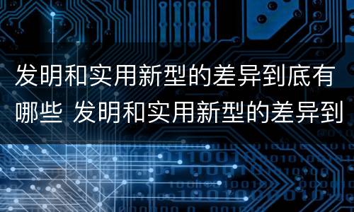 发明和实用新型的差异到底有哪些 发明和实用新型的差异到底有哪些呢