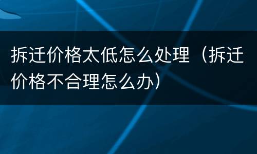 拆迁价格太低怎么处理（拆迁价格不合理怎么办）