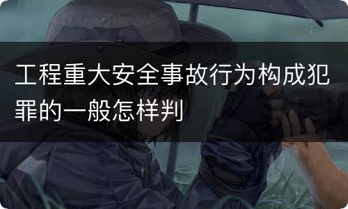 工程重大安全事故行为构成犯罪的一般怎样判