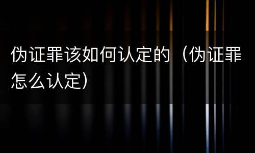 伪证罪该如何认定的（伪证罪怎么认定）