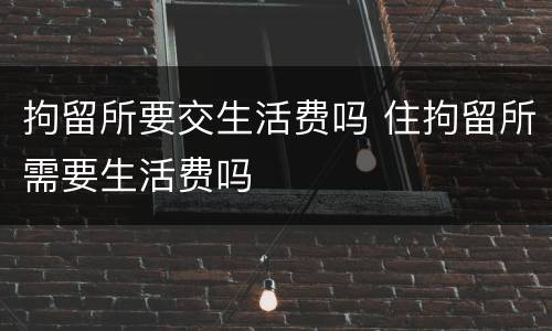 拘留所要交生活费吗 住拘留所需要生活费吗