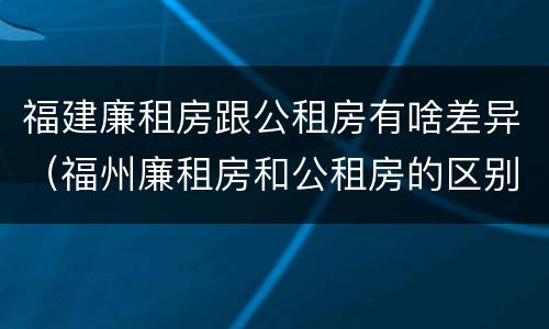 福建廉租房跟公租房有啥差异（福州廉租房和公租房的区别）