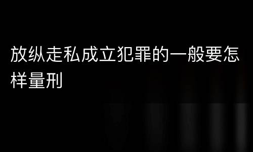 放纵走私成立犯罪的一般要怎样量刑