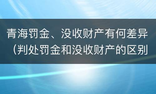 青海罚金、没收财产有何差异（判处罚金和没收财产的区别）