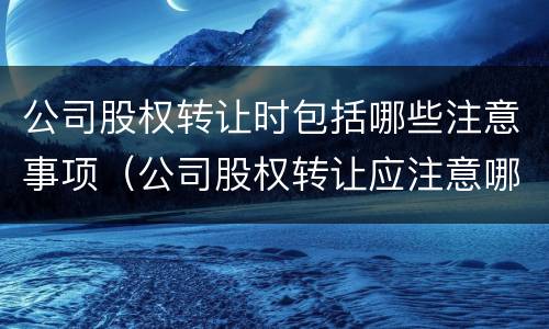 公司股权转让时包括哪些注意事项（公司股权转让应注意哪些问题）
