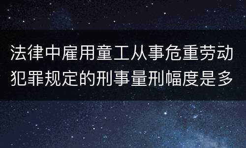 法律中雇用童工从事危重劳动犯罪规定的刑事量刑幅度是多少