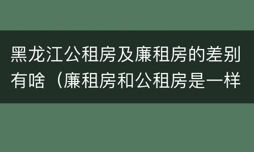 黑龙江公租房及廉租房的差别有啥（廉租房和公租房是一样的吗）