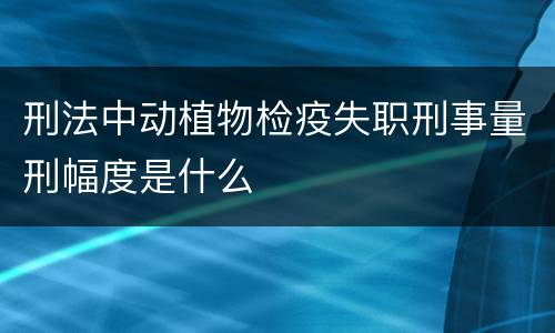 刑法中动植物检疫失职刑事量刑幅度是什么