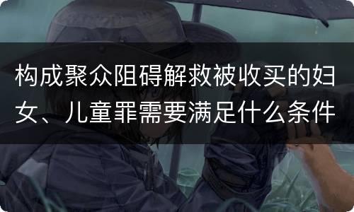 构成聚众阻碍解救被收买的妇女、儿童罪需要满足什么条件