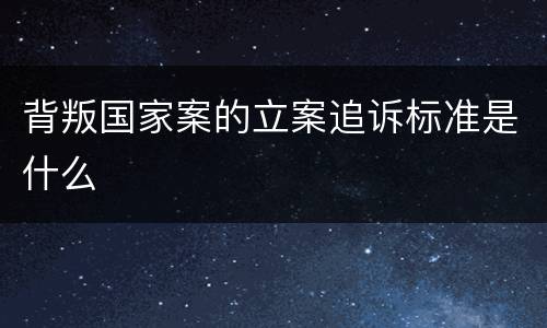 背叛国家案的立案追诉标准是什么