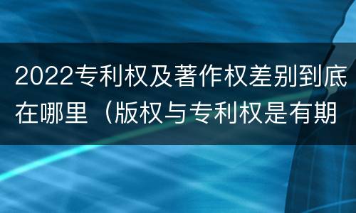 2022专利权及著作权差别到底在哪里（版权与专利权是有期限的吗）