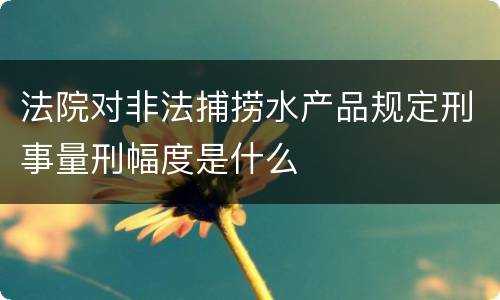 法院对非法捕捞水产品规定刑事量刑幅度是什么