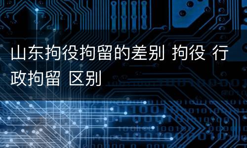 山东拘役拘留的差别 拘役 行政拘留 区别
