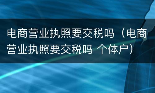 电商营业执照要交税吗（电商营业执照要交税吗 个体户）