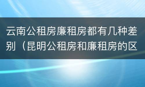 云南公租房廉租房都有几种差别（昆明公租房和廉租房的区别）