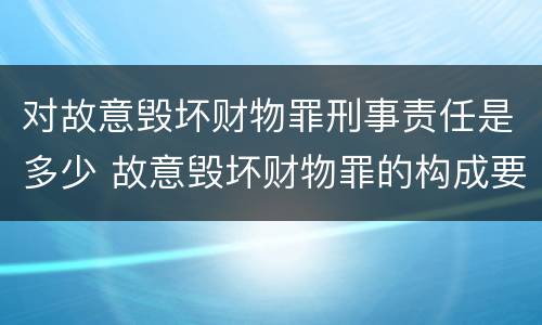 对故意毁坏财物罪刑事责任是多少 故意毁坏财物罪的构成要件是什么?如何处罚?