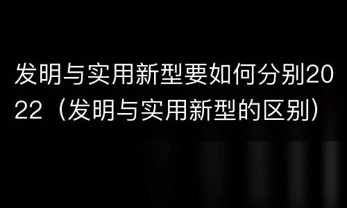 发明与实用新型要如何分别2022（发明与实用新型的区别）