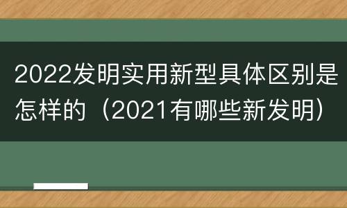 2022发明实用新型具体区别是怎样的（2021有哪些新发明）