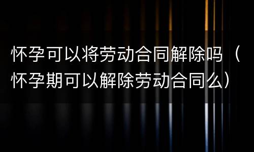 怀孕可以将劳动合同解除吗（怀孕期可以解除劳动合同么）