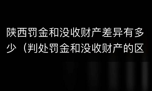 陕西罚金和没收财产差异有多少（判处罚金和没收财产的区别）
