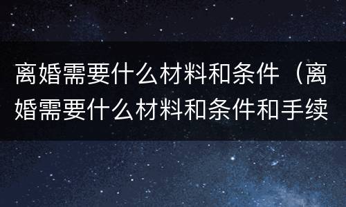 离婚需要什么材料和条件（离婚需要什么材料和条件和手续）