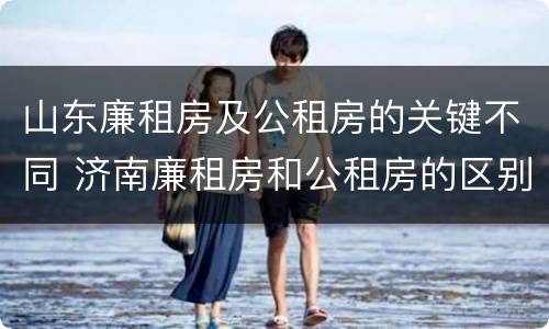 山东廉租房及公租房的关键不同 济南廉租房和公租房的区别