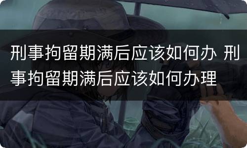 刑事拘留期满后应该如何办 刑事拘留期满后应该如何办理