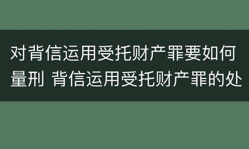 对背信运用受托财产罪要如何量刑 背信运用受托财产罪的处罚对象
