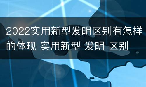2022实用新型发明区别有怎样的体现 实用新型 发明 区别