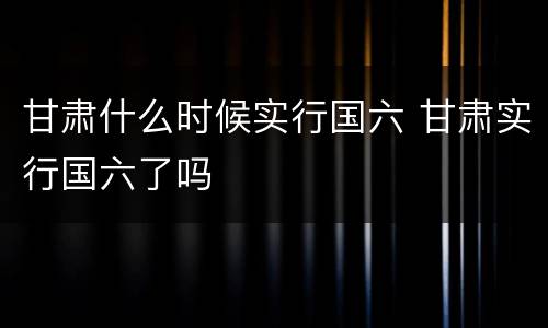 甘肃什么时候实行国六 甘肃实行国六了吗