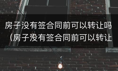 房子没有签合同前可以转让吗（房子没有签合同前可以转让吗合法吗）