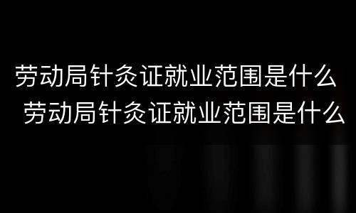 劳动局针灸证就业范围是什么 劳动局针灸证就业范围是什么样的