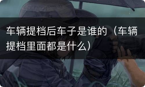 车辆提档后车子是谁的（车辆提档里面都是什么）